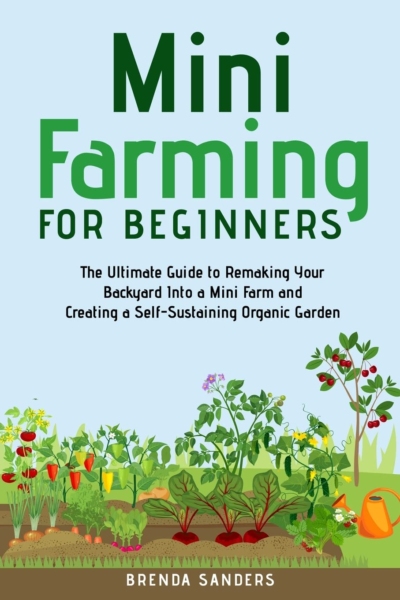 Mini Farming for Beginners: The Ultimate Guide to Remaking Your Backyard Into a Mini Farm and Creating a Self-Sustaining Organic Garden