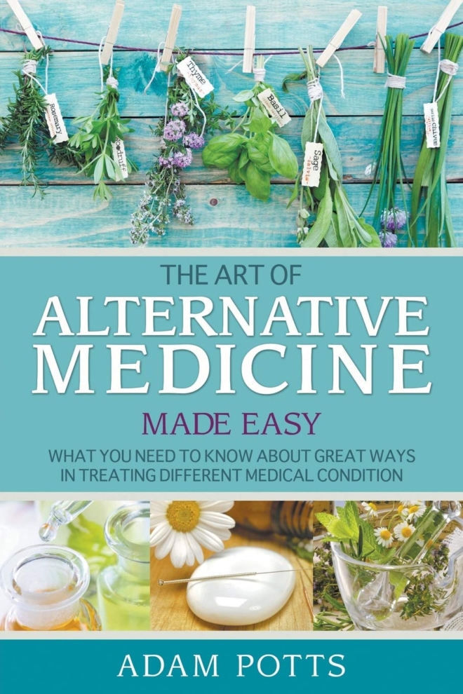 The Art of Alternative Medicine Made Easy: What You Need to Know about Great Ways in Treating Different Medical Condition